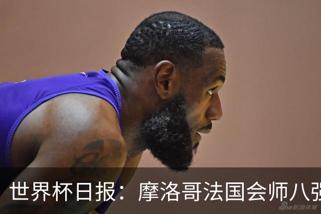 世界杯日报：摩洛哥法国会师八强 图赫尔辟谣球员使用伟哥