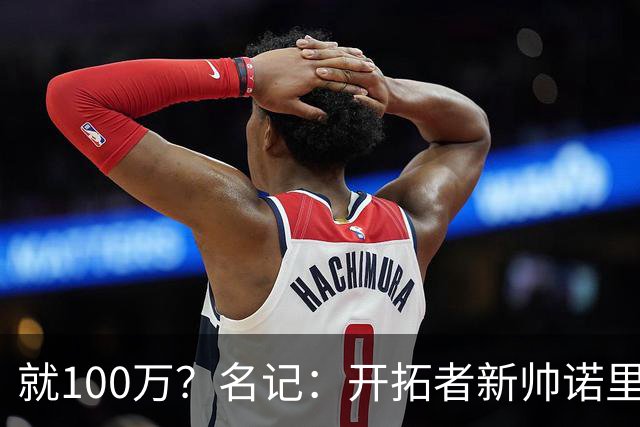 就100万？名记：开拓者新帅诺里薪资处于联盟底端 还包含激励条款
