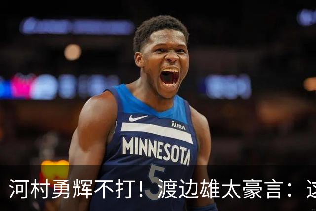 河村勇辉不打！渡边雄太豪言：这支日本队完全可以击败中国男篮