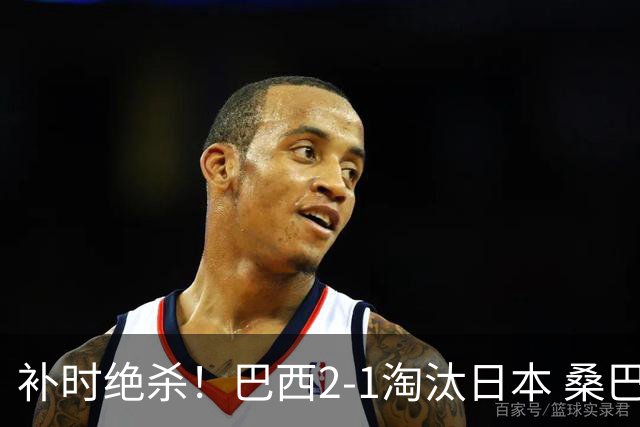 补时绝杀！巴西2-1淘汰日本 桑巴军团晋级16强